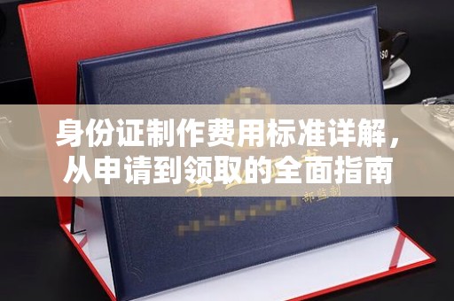 新乡身份证制作费用标准详解，从申请到领取的全面指南